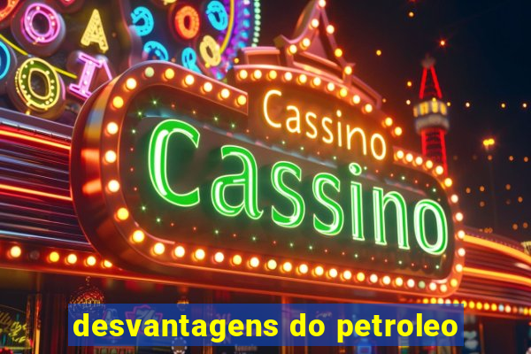 desvantagens do petroleo